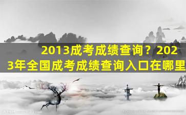 2013成考成绩查询？2023年全国成考成绩查询入口在哪里