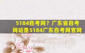 5184自考网？广东省自考网站是5184广东自考网*