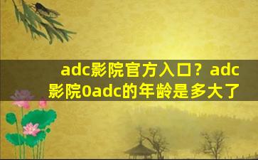 adc影院官方入口？adc影院0adc的年龄是多大了