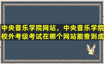 中央音乐学院网站，中央音乐学院校外考级考试在哪个网站能查到成绩