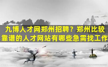 九博人才网郑州招聘？郑州比较靠谱的人才网站有哪些急需找工作