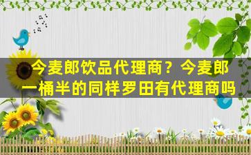 今麦郎饮品代理商？今麦郎一桶半的同样罗田有代理商吗