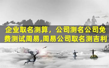 企业取名测算，*测名*免费测试周易,周易*取名测吉利