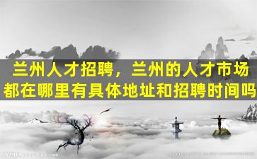 兰州人才招聘，兰州的人才市场都在哪里有具体地址和招聘时间吗