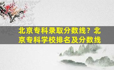 北京专科录取分数线？北京专科学校排名及分数线