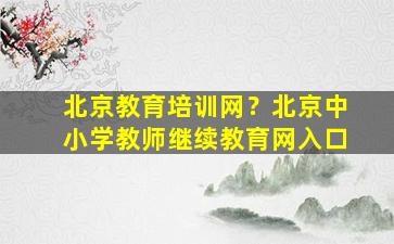 北京教育培训网？北京中小学教师继续教育网入口