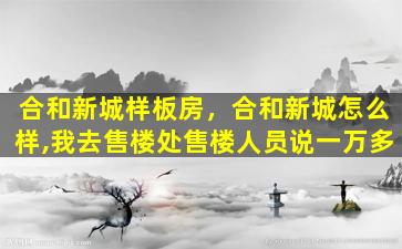 合和新城样板房，合和新城怎么样,我去售楼处售楼人员说一万多