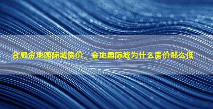 合肥金地国际城房价，金地国际城为什么房价那么低