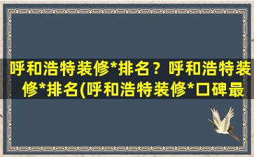 呼和浩特装修*排名？呼和浩特装修*排名(呼和浩特装修*口碑最好的是哪家)