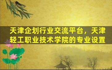 天津企划行业交流平台，天津轻工职业技术学院的专业设置