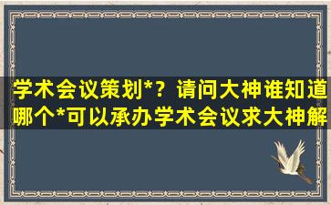 学术会议策划*？请问大神谁知道哪个*可以承办学术会议求大神解答,急插图