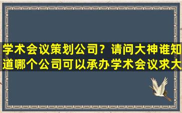 学术会议策划*？请问大神谁知道哪个*可以承办学术会议求大神解答,急