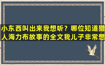 小东西叫出来我想听？哪位知道猎人海力布故事的全文我儿子非常想听.