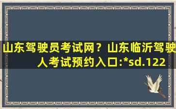 山东驾驶员考试网？山东临沂驾驶人考试预约入口:*sd.122.gov*/