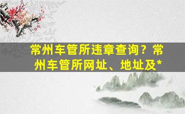 常州车管所违章查询？常州车管所网址、地址及*插图