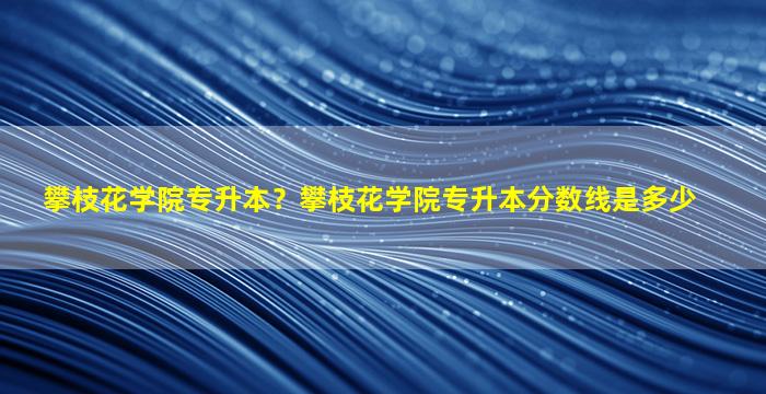 攀枝花学院专升本？攀枝花学院专升本分数线是多少