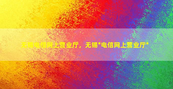 无锡电信网上营业厅，无锡*电信网上营业厅*