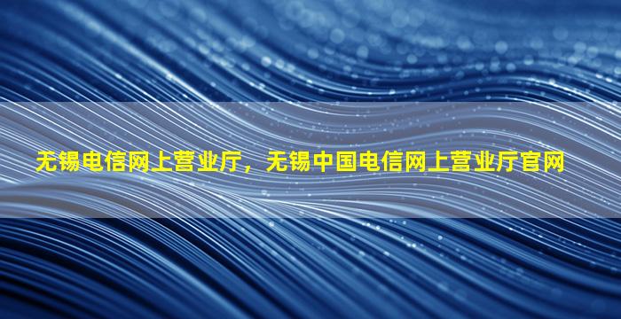 无锡电信网上营业厅，无锡*电信网上营业厅*