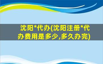 沈阳*代办(沈阳注册*代办费用是多少,多久办完)