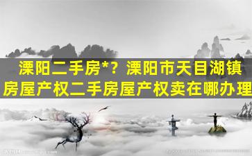 溧阳二手房*？溧阳市天目湖镇房屋产权二手房屋产权卖在哪办理