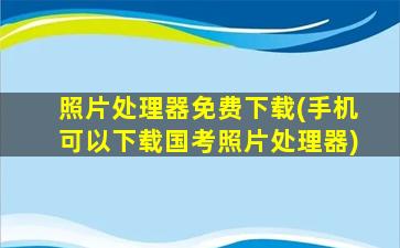 照片处理器免费下载(手机可以下载国考照片处理器)