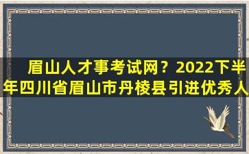 眉山人才事考试网？2022下半年四川省眉山市丹棱县引进优秀人才公告