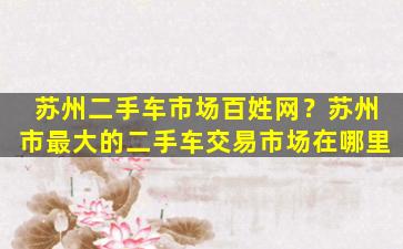 苏州二手车市场百姓网？苏州市最大的二手车交易市场在哪里