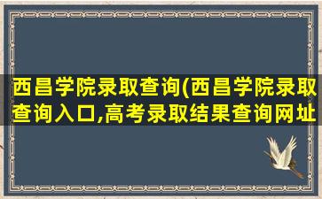 西昌学院录取查询(西昌学院录取查询入口,高考录取结果查询网址登录)