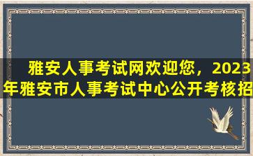 雅安人事考试网欢迎您，2023年雅安市人事考试中心公开考核招聘事业单位工作人员公告