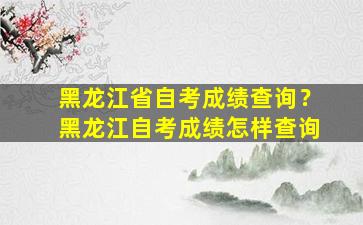 黑龙江省自考成绩查询？黑龙江自考成绩怎样查询