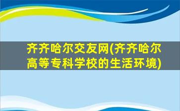 齐齐哈尔交友网(齐齐哈尔高等专科学校的生活环境)